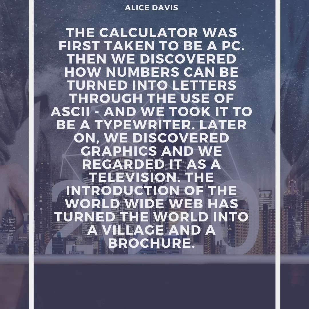 The calculator was first taken to be a PC. Then we discovered how numbers can be turned into letters through the use of ASCII - and we took it to be a typewriter. Later on, we discovered graphics and we regarded it as a television. The introduction of the World Wide Web has turned the world into a village and a brochure.