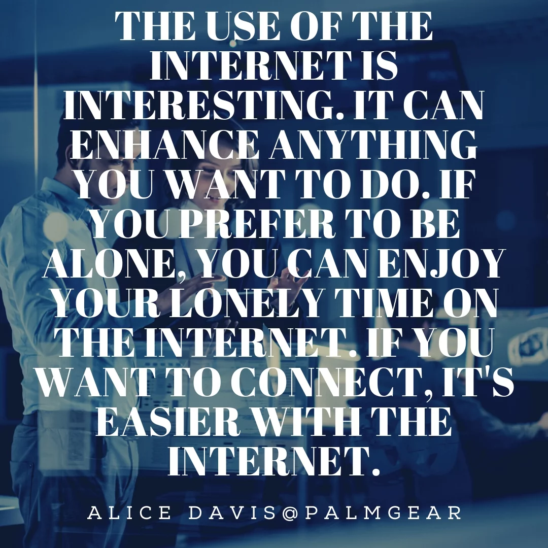 The use of the internet is interesting. It can enhance anything you want to do. If you prefer to be alone, you can enjoy your lonely time on the internet. If you want to connect, it's easier with the internet.