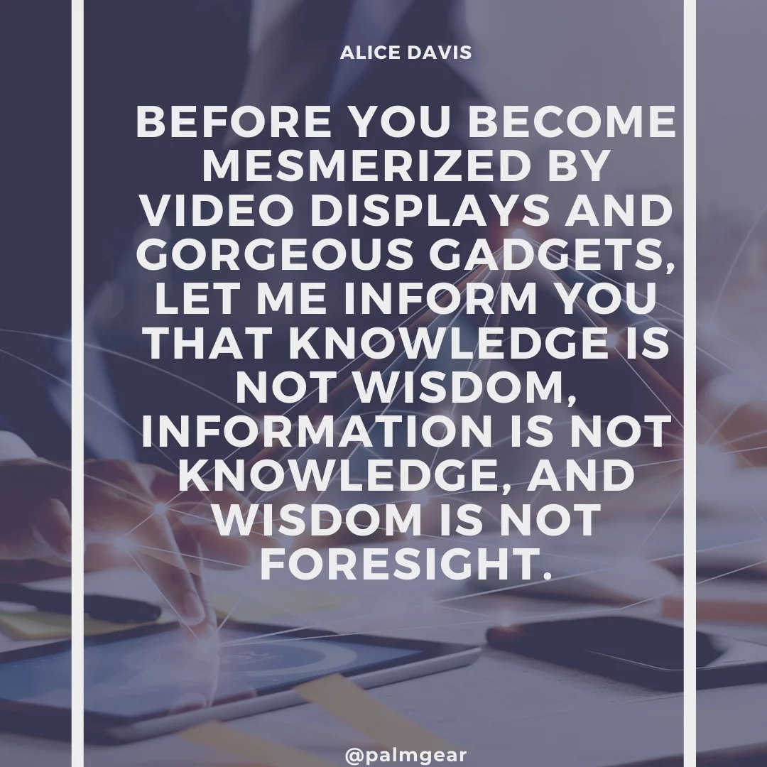 Before you become mesmerized by video displays and gorgeous gadgets, let me inform you that knowledge is not wisdom, information is not knowledge, and wisdom is not foresight.